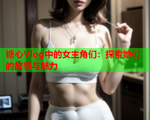 糖心Vlog中的女主角们：探索她们的故事与魅力