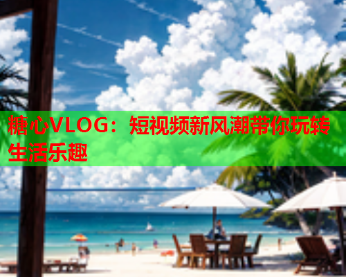 糖心VLOG：短视频新风潮带你玩转生活乐趣