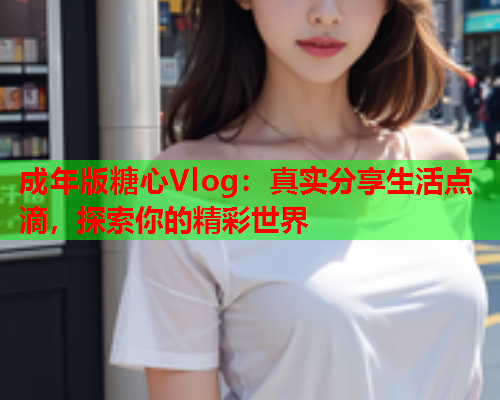 成年版糖心Vlog：真实分享生活点滴，探索你的精彩世界