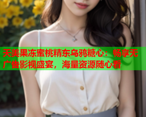 天美果冻蜜桃精东乌鸦糖心：畅享无广告影视盛宴，海量资源随心看