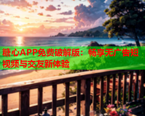 糖心APP免费破解版：畅享无广告短视频与交友新体验