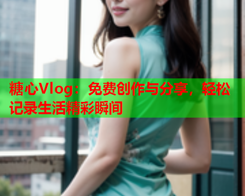 糖心Vlog：免费创作与分享，轻松记录生活精彩瞬间