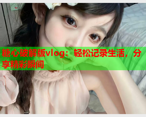 糖心破解版vlog：轻松记录生活，分享精彩瞬间