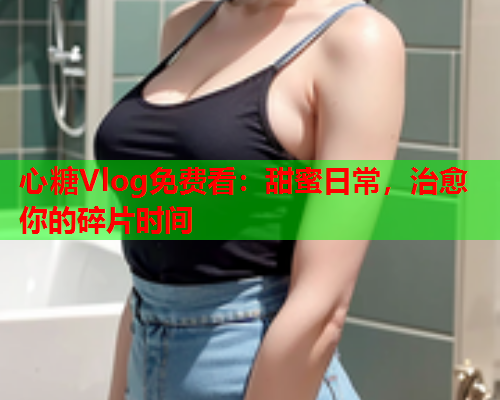 心糖Vlog免费看：甜蜜日常，治愈你的碎片时间