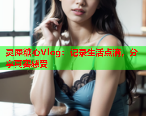 灵犀糖心Vlog：记录生活点滴，分享真实感受