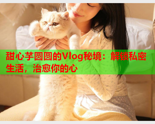 甜心芋圆圆的Vlog秘境：解锁私密生活，治愈你的心  第2张