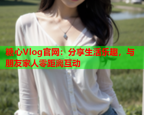 糖心Vlog官网：分享生活乐趣，与朋友家人零距离互动