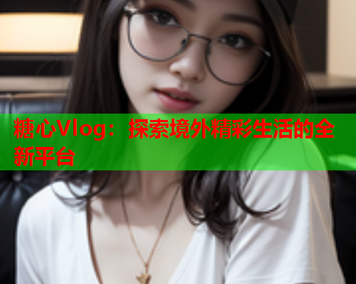 糖心Vlog：探索境外精彩生活的全新平台